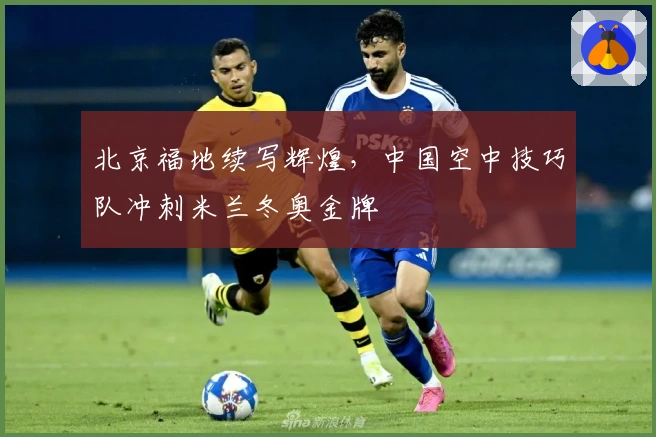 北京福地续写辉煌，中国空中技巧队冲刺米兰冬奥金牌