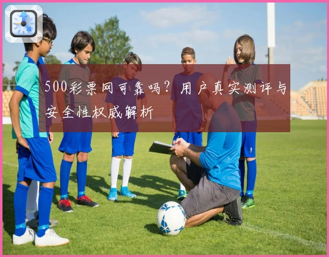 500彩票网可靠吗？用户真实测评与安全性权威解析