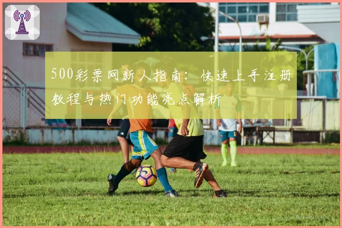 500彩票网新人指南：快速上手注册教程与热门功能亮点解析