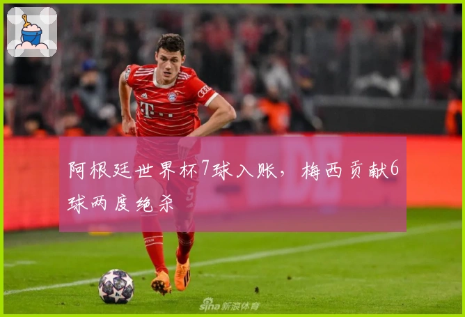 阿根廷世界杯7球入账，梅西贡献6球两度绝杀