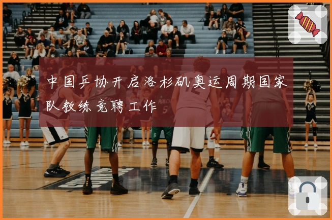 中国乒协开启洛杉矶奥运周期国家队教练竞聘工作