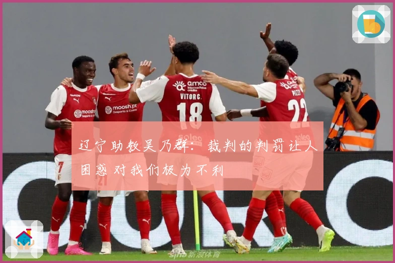 辽宁助教吴乃群：裁判的判罚让人困惑 对我们极为不利