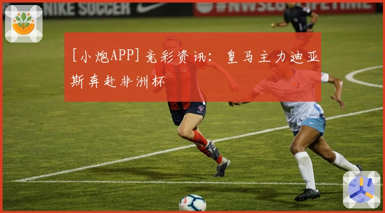 [小炮APP]竞彩资讯：皇马主力迪亚斯奔赴非洲杯