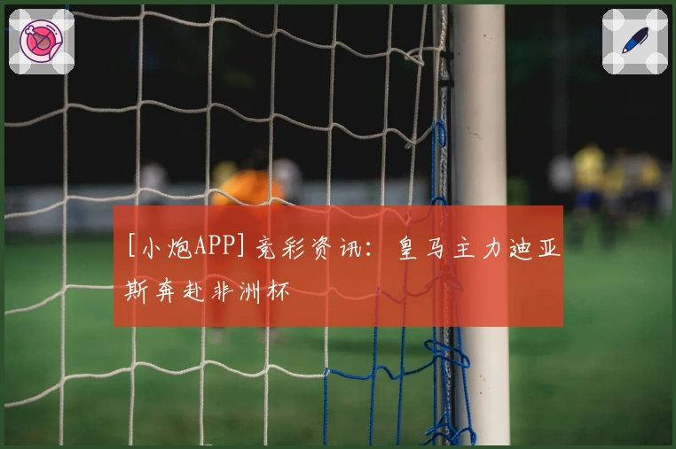 [小炮APP]竞彩资讯：皇马主力迪亚斯奔赴非洲杯