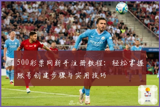 500彩票网新手注册教程：轻松掌握账号创建步骤与实用技巧