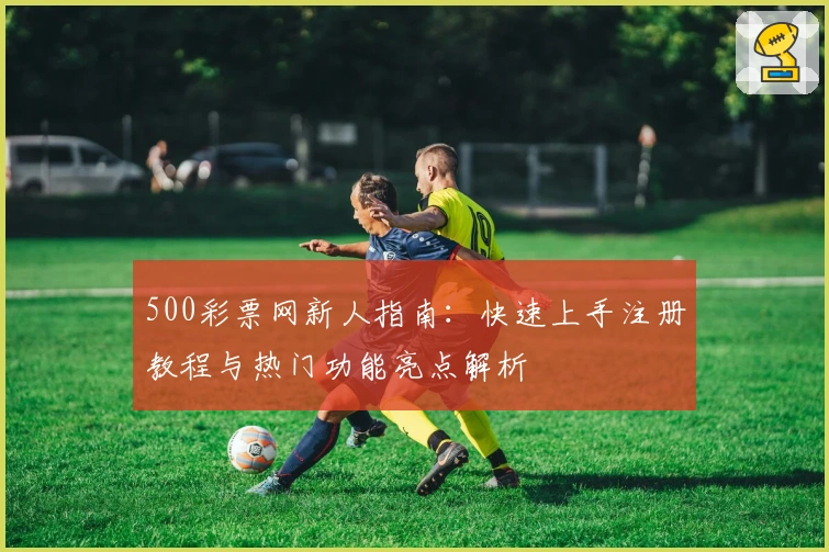 500彩票网新人指南：快速上手注册教程与热门功能亮点解析