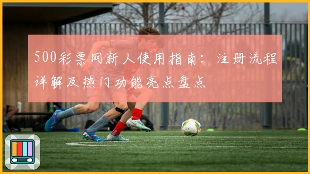 500彩票网新人使用指南：注册流程详解及热门功能亮点盘点