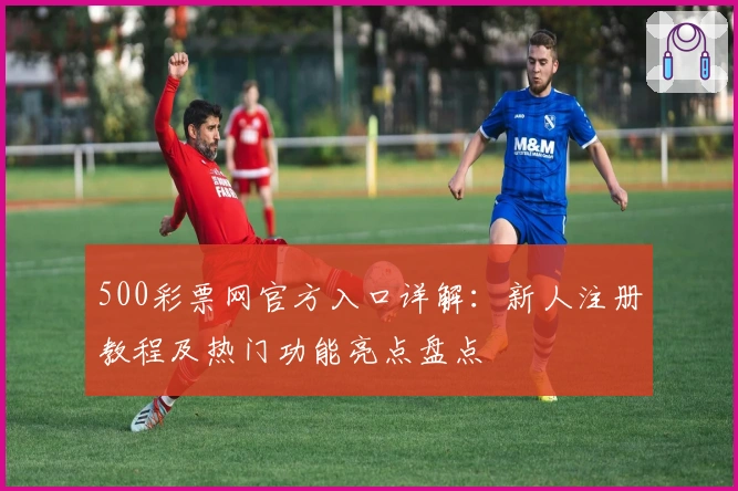 500彩票网官方入口详解：新人注册教程及热门功能亮点盘点