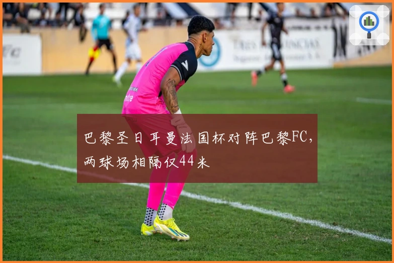 巴黎圣日耳曼法国杯对阵巴黎FC,两球场相隔仅44米