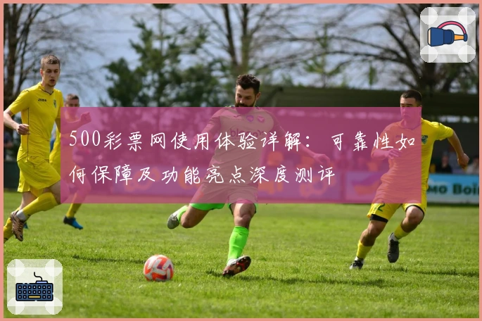 500彩票网使用体验详解：可靠性如何保障及功能亮点深度测评