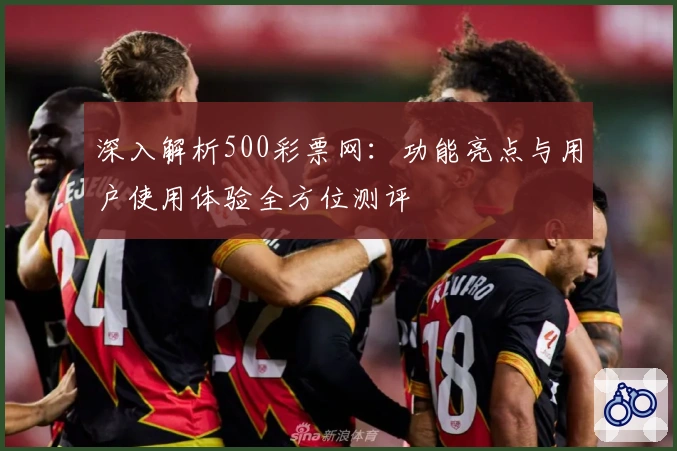 深入解析500彩票网:功能亮点与用户使用体验全方位测评